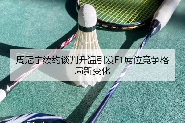 周冠宇续约谈判升温引发F1席位竞争格局新变化